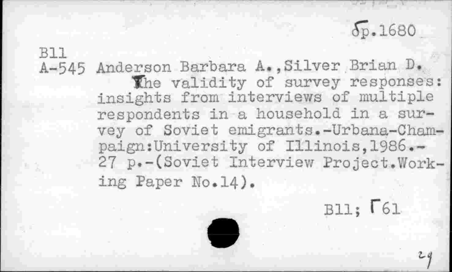 ﻿5p.1680
Bll A-545
Anderson Barbara A.,Silver Brian D.
The validity of survey responses: insights from interviews of multiple respondents in a household in a survey of Soviet emigrants.-Urbana-Champaign :University of Illinois,1986.-27 p.-(Soviet Interview Project.Working Paper Ko.14).
Bll; T61